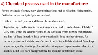 4) Chemical process used in the manufacture:
For the synthesis of drugs, many chemical reactions such as Nitration, Halogenation,
Oxidation, reduction, hydrolysis are involved.
• In these chemical processes, different chemicals are used.
• Tap water is generally used in the various processes and it is often having Cl-,Mg+2,
Ca+2 ions, which are generally found in the substance which is being manufactured
and limit of these impurities have been prescribed in large number of cases. For
instance, potassium iodide is manufactured from iodine which is obtained from ‘kelp,
a seaweed cyanides tend to get formed when nitrogenous organic matter is burnt with
alkalies. Limit tests have been prescribed for cyanides in potassium iodide.
 