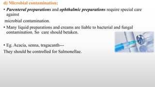 d) Microbial contamination:
• Parenteral preparations and ophthalmic preparations require special care
against
microbial contamination.
• Many liquid preparations and creams are liable to bacterial and fungal
contamination. So care should betaken.
• Eg. Acacia, senna, tragacanth---
They should be controlled for Salmonellae.
 
