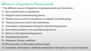  Sources of Impurities in Pharmaceuticals
• The different sources of impurities in pharmaceuticals are listed below:
1) Raw material used in manufacture
2) Reagents used in manufacturing process
3) Method/ process used in manufacture or method of manufacturing
4) Chemical processes used in the manufacture
5) Atmospheric contamination during the manufacturing process
6) Intermediate products in the manufacturing process
7) Defects in the manufacturing process
8) Manufacturing hazards
9) Inadequate Storage conditions
10) Decomposition of the product during storage
11) Accidental substitution or deliberate adulteration with spurious or useless materials
 