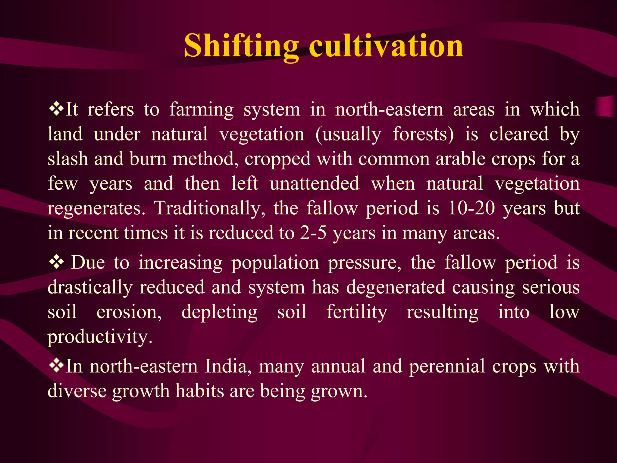 Shifting cultivation
It refers to farming system in north-eastern areas in which
land under natural vegetation (usually forests) is cleared by
slash and burn method, cropped with common arable crops for a
few years and then left unattended when natural vegetation
regenerates. Traditionally, the fallow period is 10-20 years but
in recent times it is reduced to 2-5 years in many areas.
 Due to increasing population pressure, the fallow period is
drastically reduced and system has degenerated causing serious
soil erosion, depleting soil fertility resulting into low
productivity.
In north-eastern India, many annual and perennial crops with
diverse growth habits are being grown.
 
