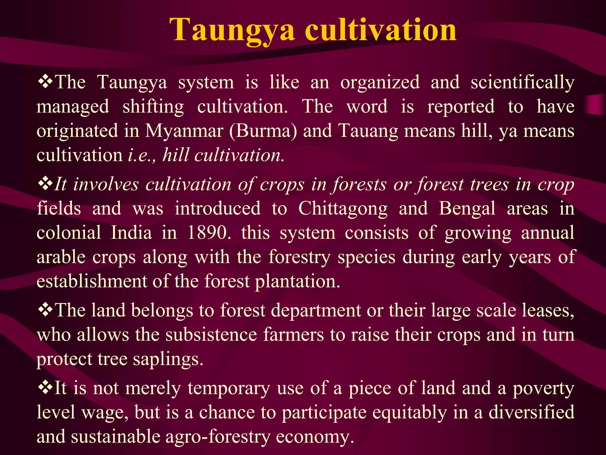 Taungya cultivation
The Taungya system is like an organized and scientifically
managed shifting cultivation. The word is reported to have
originated in Myanmar (Burma) and Tauang means hill, ya means
cultivation i.e., hill cultivation.
It involves cultivation of crops in forests or forest trees in crop
fields and was introduced to Chittagong and Bengal areas in
colonial India in 1890. this system consists of growing annual
arable crops along with the forestry species during early years of
establishment of the forest plantation.
The land belongs to forest department or their large scale leases,
who allows the subsistence farmers to raise their crops and in turn
protect tree saplings.
It is not merely temporary use of a piece of land and a poverty
level wage, but is a chance to participate equitably in a diversified
and sustainable agro-forestry economy.
 