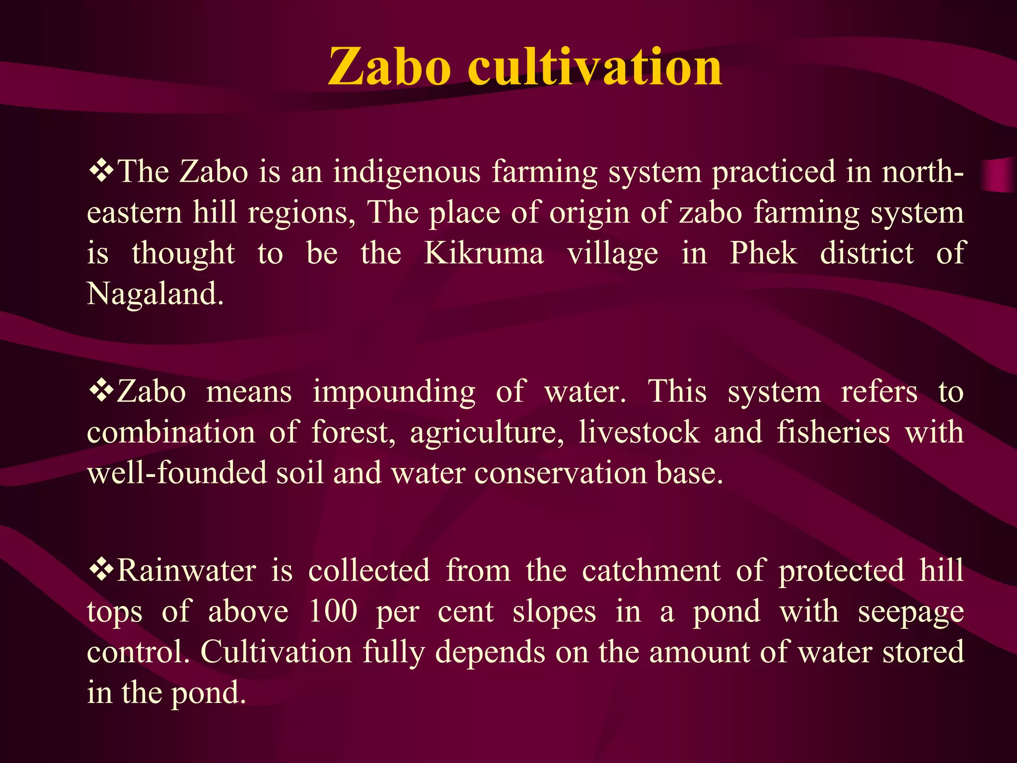 Zabo cultivation
The Zabo is an indigenous farming system practiced in north-
eastern hill regions, The place of origin of zabo farming system
is thought to be the Kikruma village in Phek district of
Nagaland.
Zabo means impounding of water. This system refers to
combination of forest, agriculture, livestock and fisheries with
well-founded soil and water conservation base.
Rainwater is collected from the catchment of protected hill
tops of above 100 per cent slopes in a pond with seepage
control. Cultivation fully depends on the amount of water stored
in the pond.
 