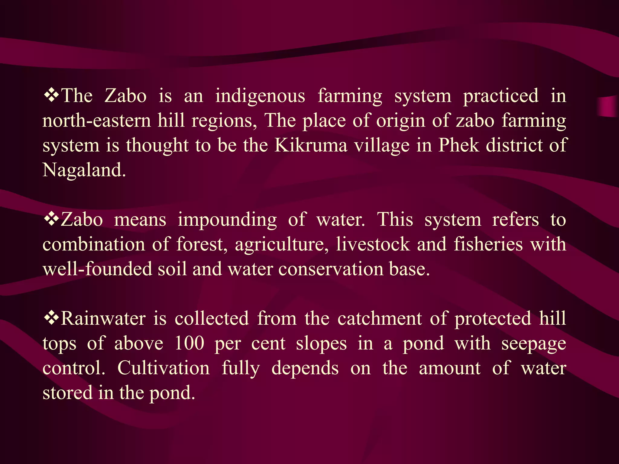 The Zabo is an indigenous farming system practiced in
north-eastern hill regions, The place of origin of zabo farming
system is thought to be the Kikruma village in Phek district of
Nagaland.
Zabo means impounding of water. This system refers to
combination of forest, agriculture, livestock and fisheries with
well-founded soil and water conservation base.
Rainwater is collected from the catchment of protected hill
tops of above 100 per cent slopes in a pond with seepage
control. Cultivation fully depends on the amount of water
stored in the pond.
 