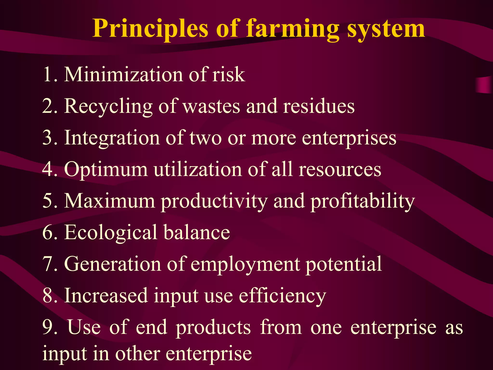Principles of farming system
1. Minimization of risk
2. Recycling of wastes and residues
3. Integration of two or more enterprises
4. Optimum utilization of all resources
5. Maximum productivity and profitability
6. Ecological balance
7. Generation of employment potential
8. Increased input use efficiency
9. Use of end products from one enterprise as
input in other enterprise
 