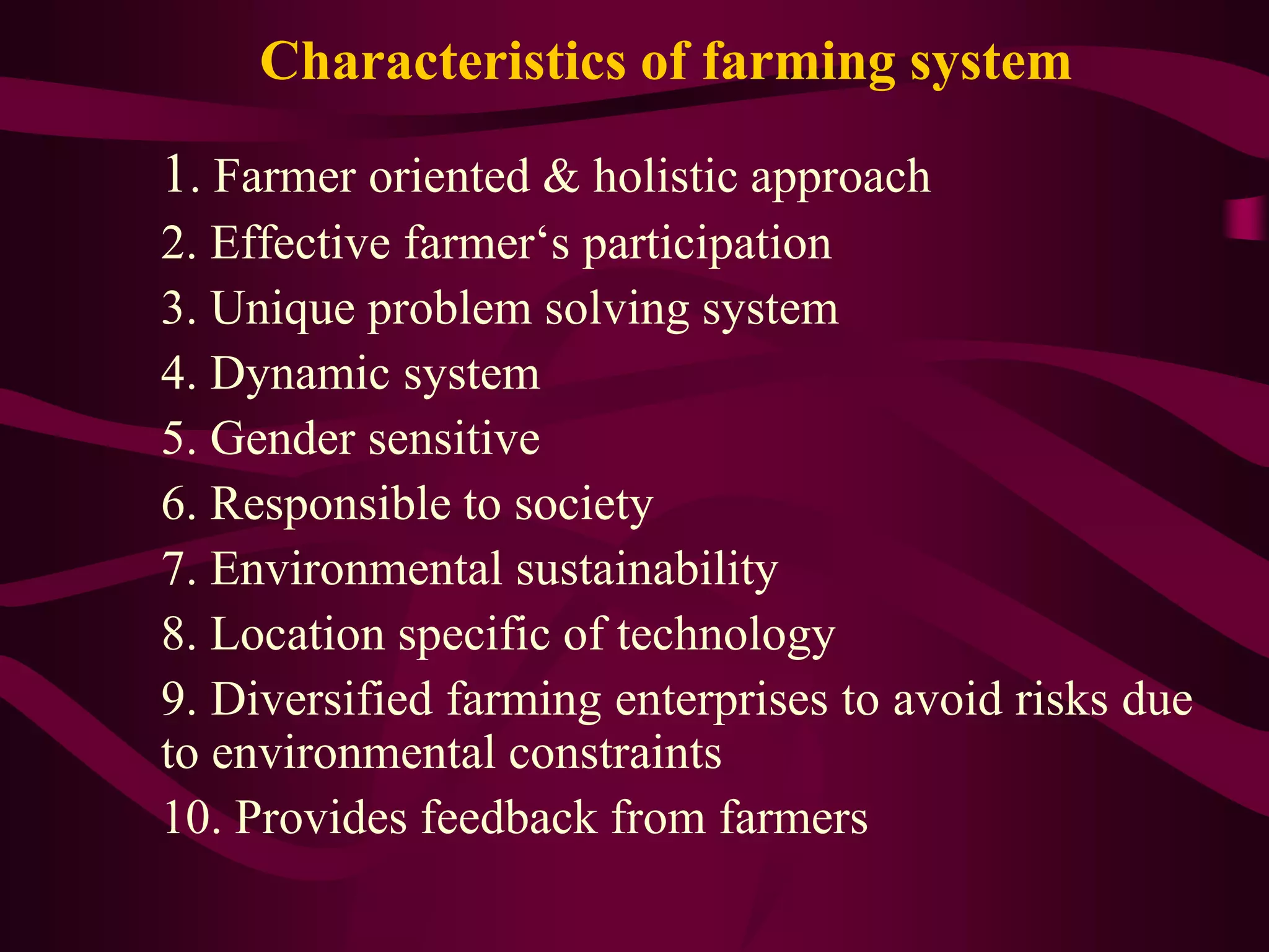 Characteristics of farming system
1. Farmer oriented & holistic approach
2. Effective farmer‘s participation
3. Unique problem solving system
4. Dynamic system
5. Gender sensitive
6. Responsible to society
7. Environmental sustainability
8. Location specific of technology
9. Diversified farming enterprises to avoid risks due
to environmental constraints
10. Provides feedback from farmers
 