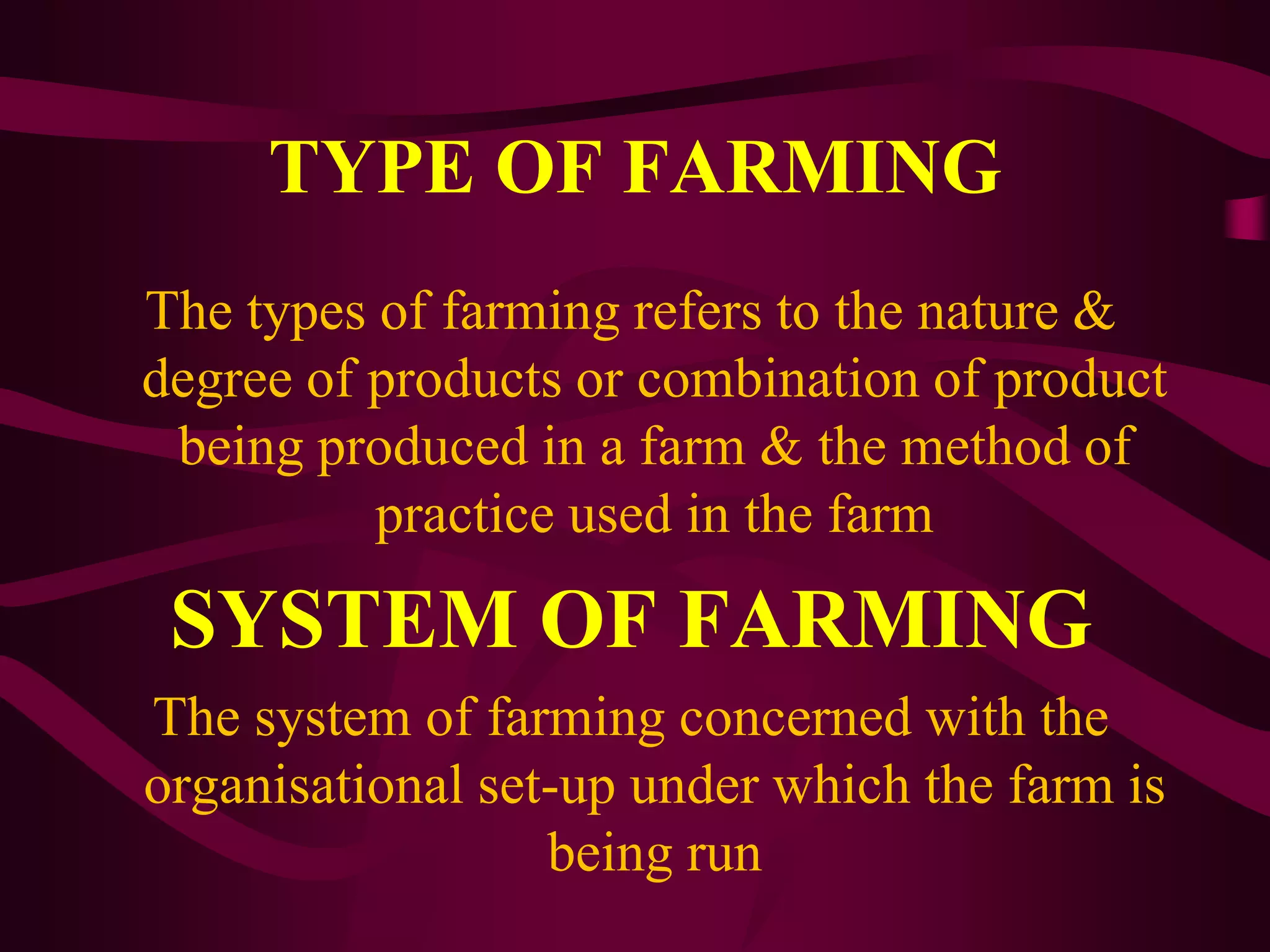 TYPE OF FARMING
The types of farming refers to the nature &
degree of products or combination of product
being produced in a farm & the method of
practice used in the farm
SYSTEM OF FARMING
The system of farming concerned with the
organisational set-up under which the farm is
being run
 
