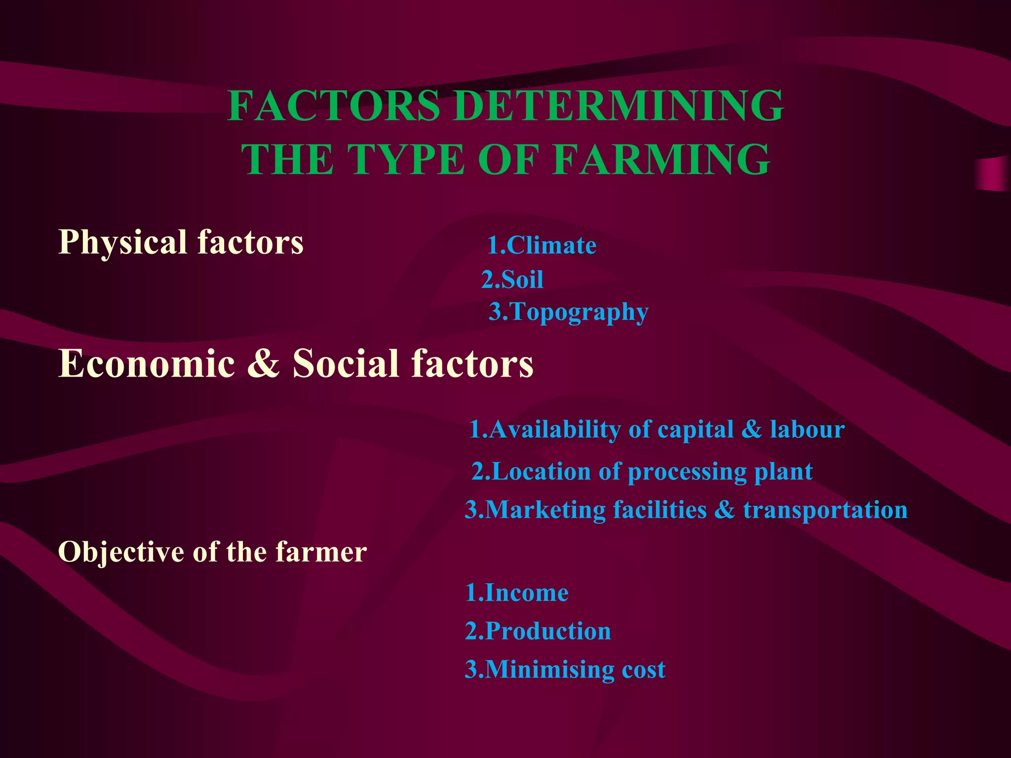 FACTORS DETERMINING
THE TYPE OF FARMING
Physical factors 1.Climate
2.Soil
3.Topography
Economic & Social factors
1.Availability of capital & labour
2.Location of processing plant
3.Marketing facilities & transportation
Objective of the farmer
1.Income
2.Production
3.Minimising cost
 