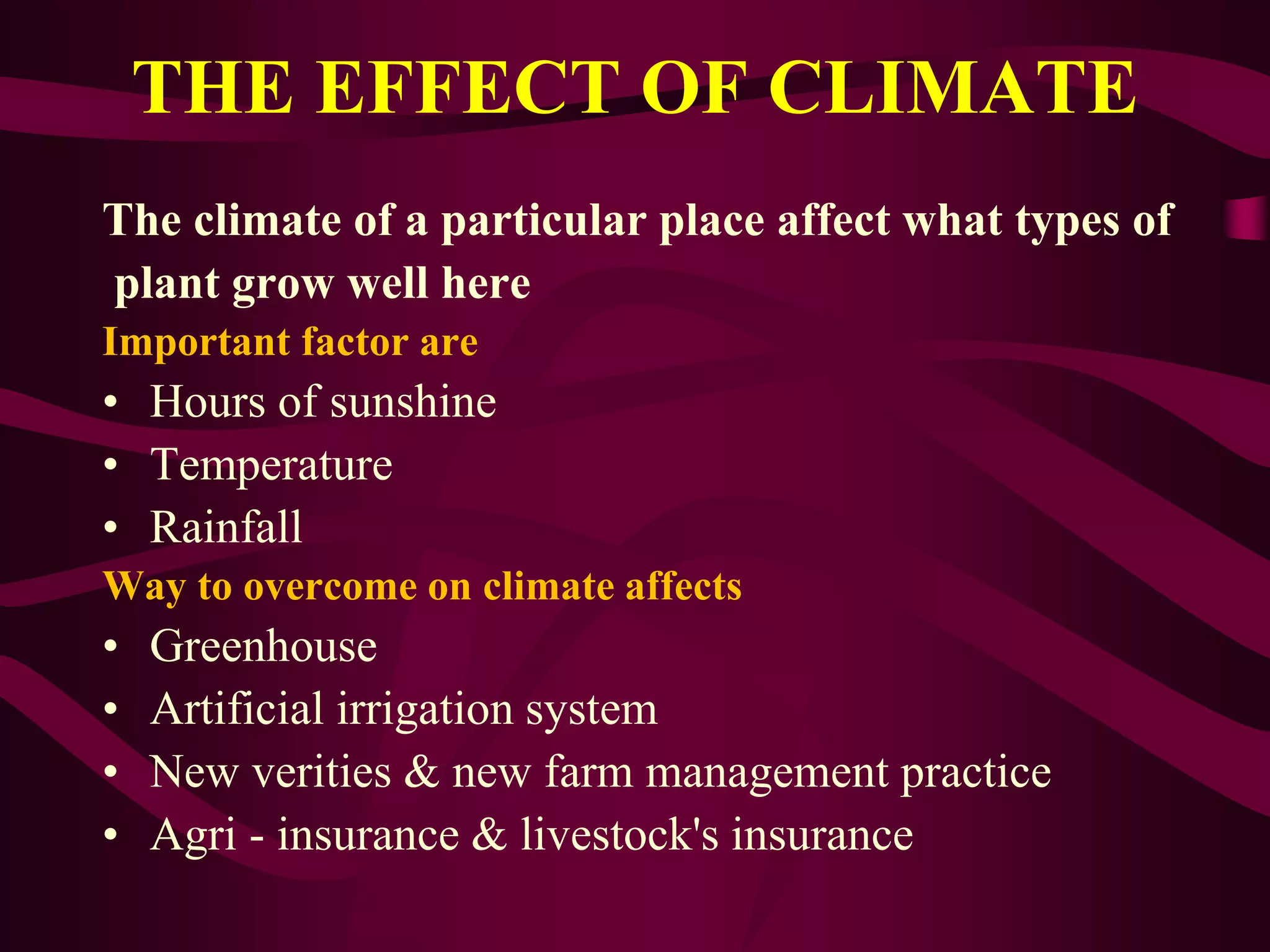 THE EFFECT OF CLIMATE
The climate of a particular place affect what types of
plant grow well here
Important factor are
• Hours of sunshine
• Temperature
• Rainfall
Way to overcome on climate affects
• Greenhouse
• Artificial irrigation system
• New verities & new farm management practice
• Agri - insurance & livestock's insurance
 