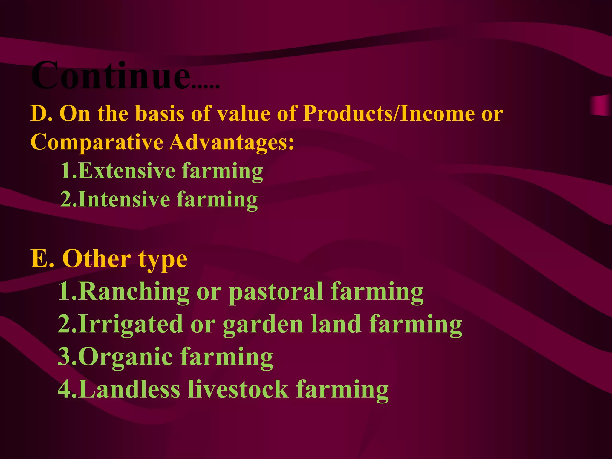 Continue.....
D. On the basis of value of Products/Income or
Comparative Advantages:
1.Extensive farming
2.Intensive farming
E. Other type
1.Ranching or pastoral farming
2.Irrigated or garden land farming
3.Organic farming
4.Landless livestock farming
 