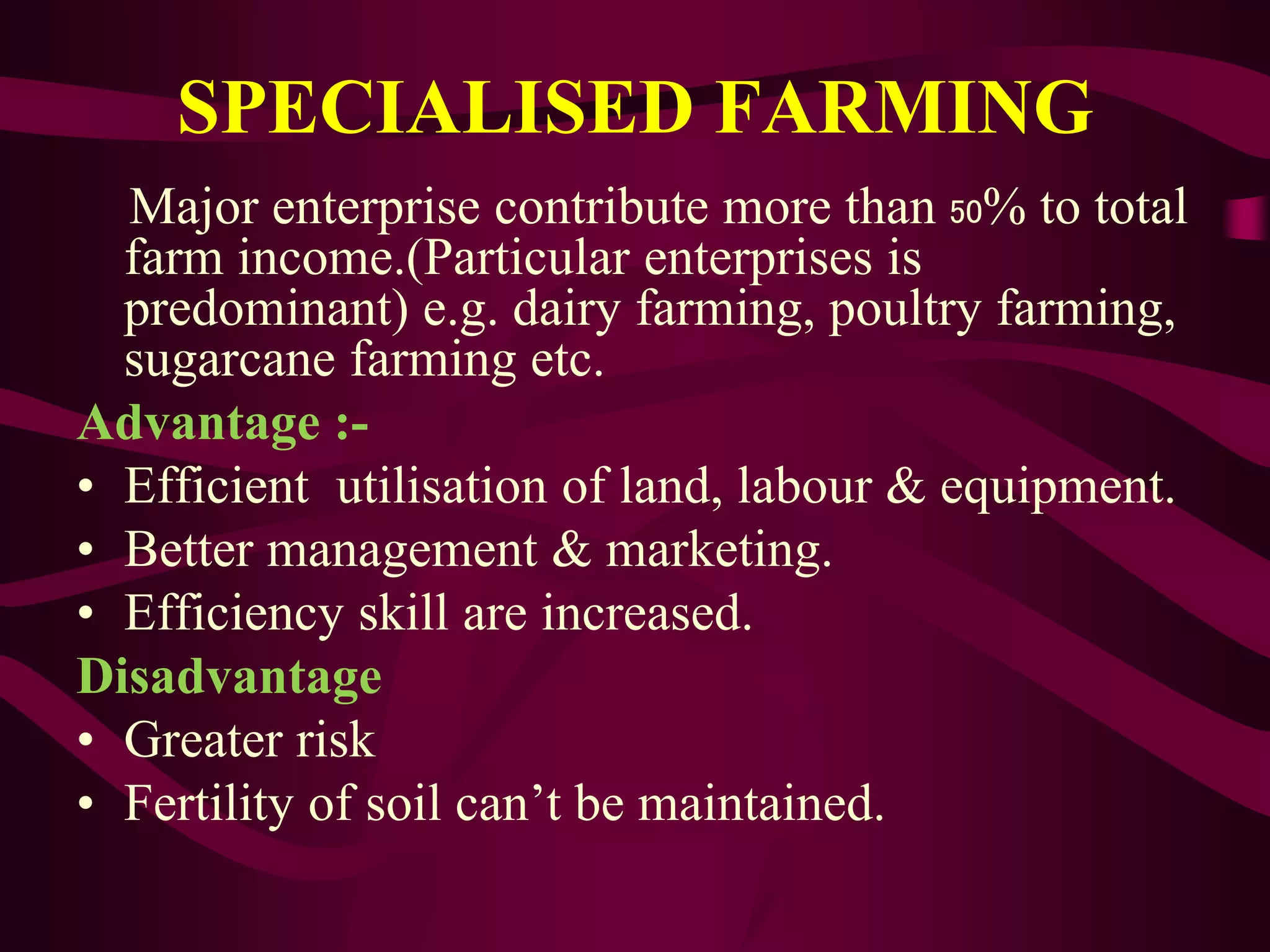 SPECIALISED FARMING
Major enterprise contribute more than 50% to total
farm income.(Particular enterprises is
predominant) e.g. dairy farming, poultry farming,
sugarcane farming etc.
Advantage :-
• Efficient utilisation of land, labour & equipment.
• Better management & marketing.
• Efficiency skill are increased.
Disadvantage
• Greater risk
• Fertility of soil can’t be maintained.
 