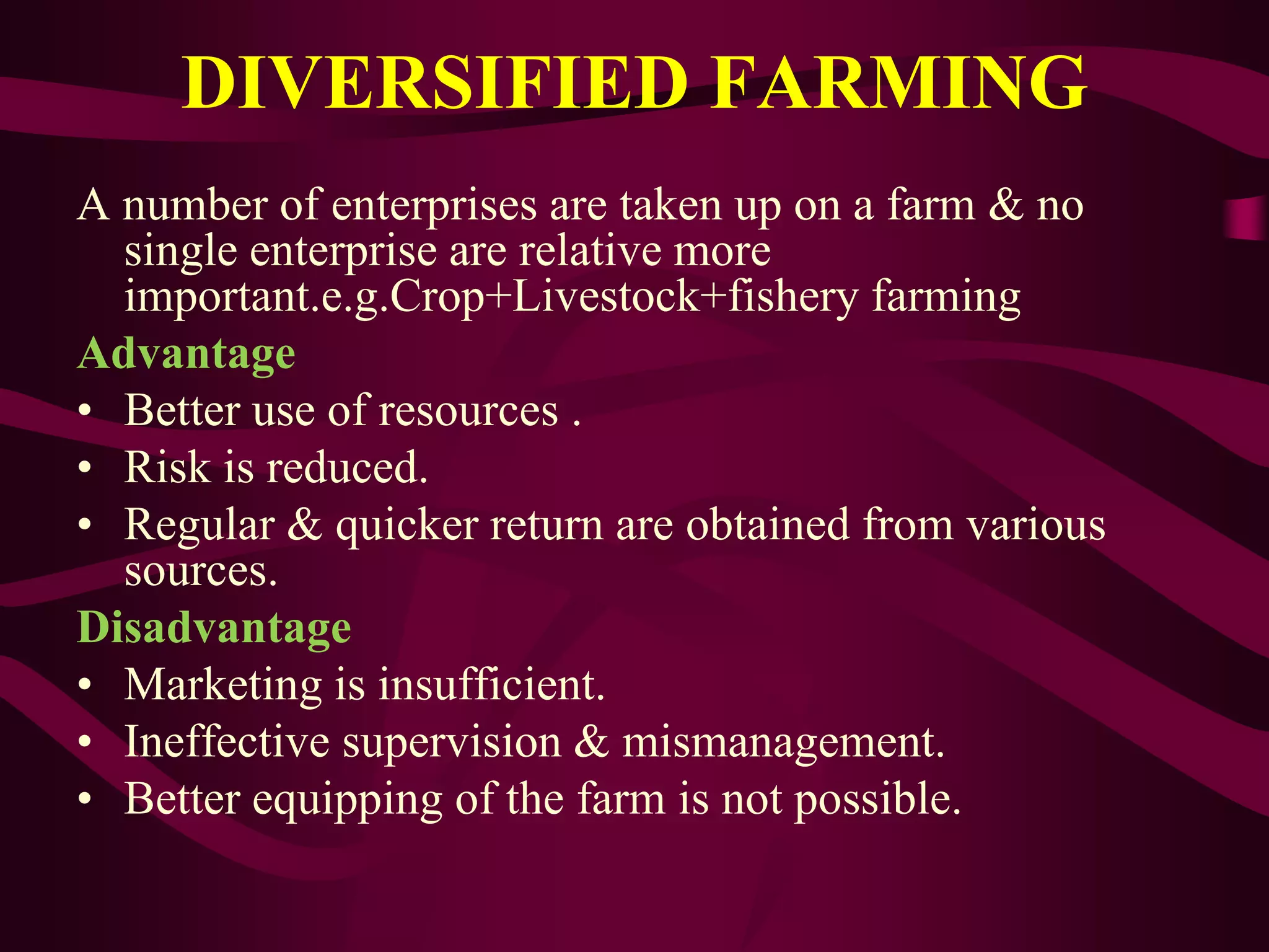 DIVERSIFIED FARMING
A number of enterprises are taken up on a farm & no
single enterprise are relative more
important.e.g.Crop+Livestock+fishery farming
Advantage
• Better use of resources .
• Risk is reduced.
• Regular & quicker return are obtained from various
sources.
Disadvantage
• Marketing is insufficient.
• Ineffective supervision & mismanagement.
• Better equipping of the farm is not possible.
 