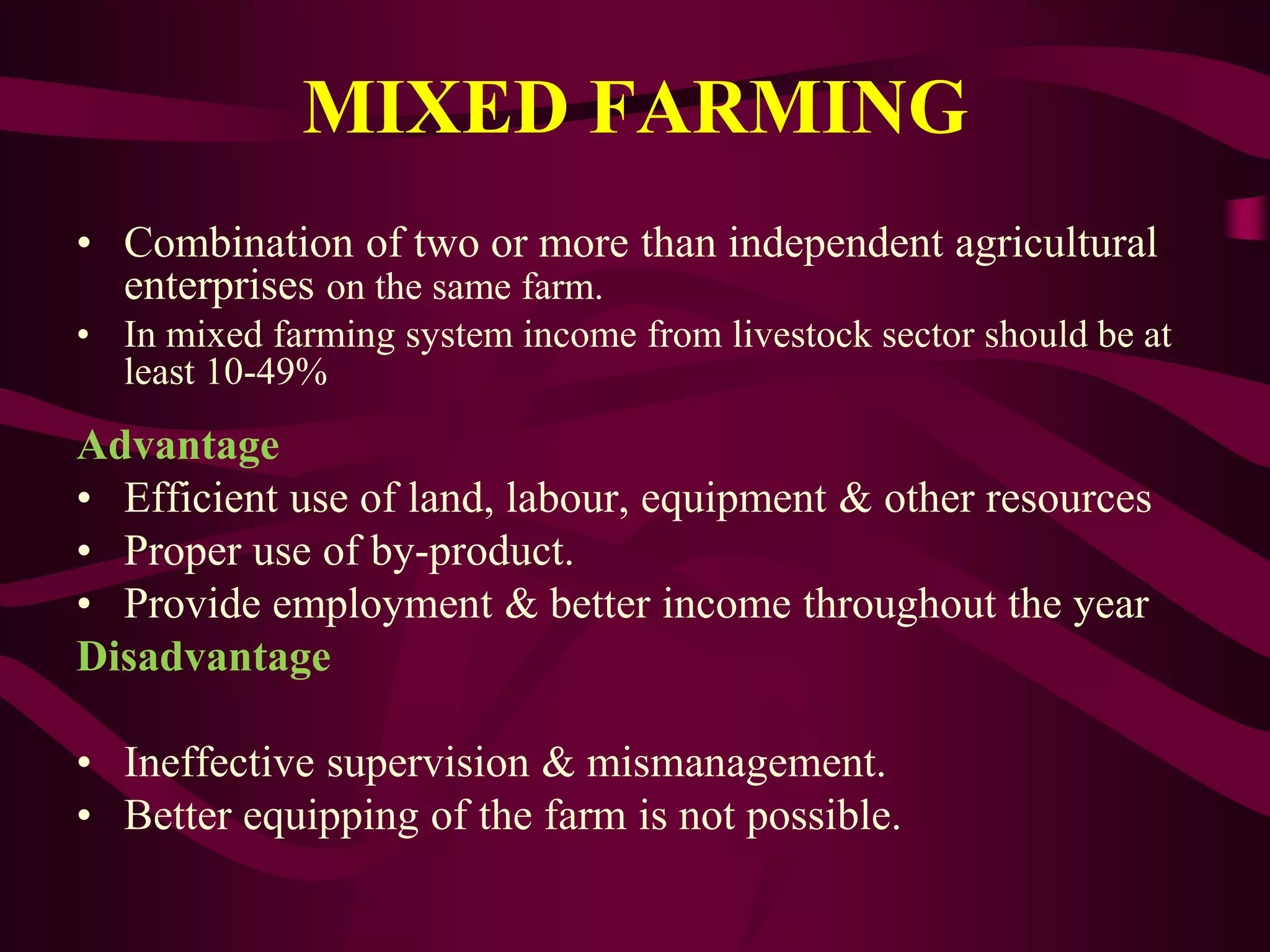 MIXED FARMING
• Combination of two or more than independent agricultural
enterprises on the same farm.
• In mixed farming system income from livestock sector should be at
least 10-49%
Advantage
• Efficient use of land, labour, equipment & other resources
• Proper use of by-product.
• Provide employment & better income throughout the year
Disadvantage
• Ineffective supervision & mismanagement.
• Better equipping of the farm is not possible.
 
