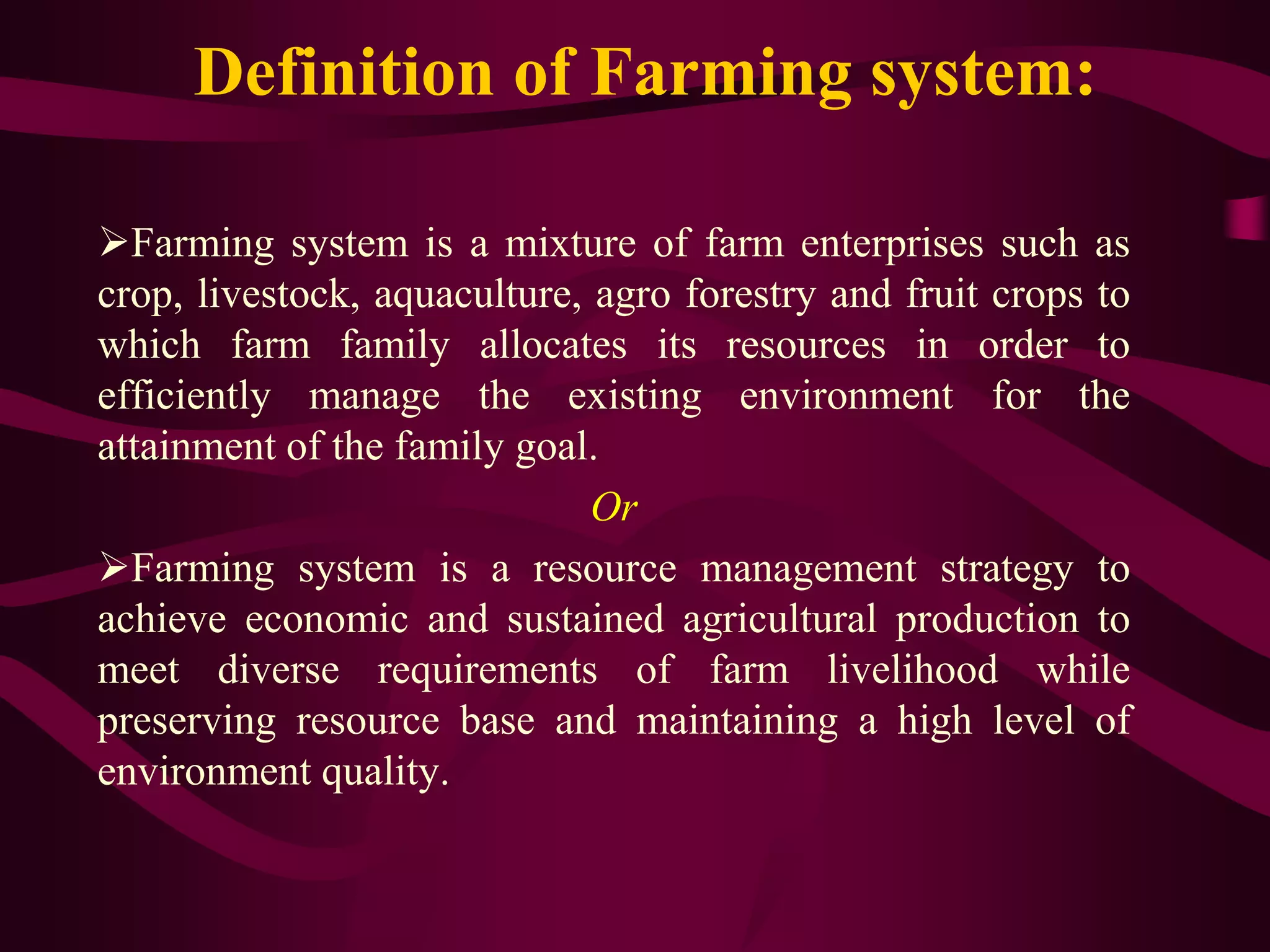 Definition of Farming system:
Farming system is a mixture of farm enterprises such as
crop, livestock, aquaculture, agro forestry and fruit crops to
which farm family allocates its resources in order to
efficiently manage the existing environment for the
attainment of the family goal.
Or
Farming system is a resource management strategy to
achieve economic and sustained agricultural production to
meet diverse requirements of farm livelihood while
preserving resource base and maintaining a high level of
environment quality.
 