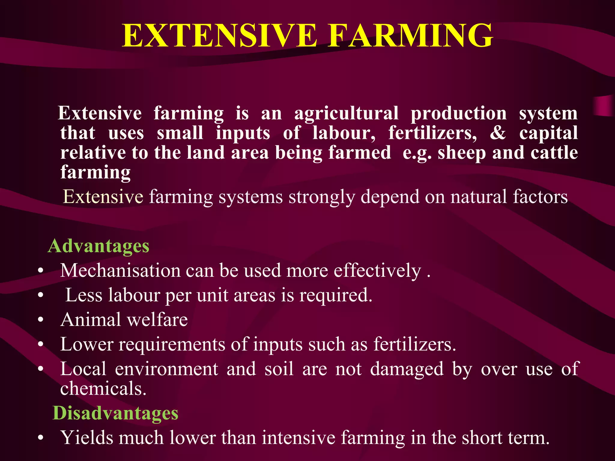 EXTENSIVE FARMING
Extensive farming is an agricultural production system
that uses small inputs of labour, fertilizers, & capital
relative to the land area being farmed e.g. sheep and cattle
farming
Extensive farming systems strongly depend on natural factors
Advantages
• Mechanisation can be used more effectively .
• Less labour per unit areas is required.
• Animal welfare
• Lower requirements of inputs such as fertilizers.
• Local environment and soil are not damaged by over use of
chemicals.
Disadvantages
• Yields much lower than intensive farming in the short term.
 