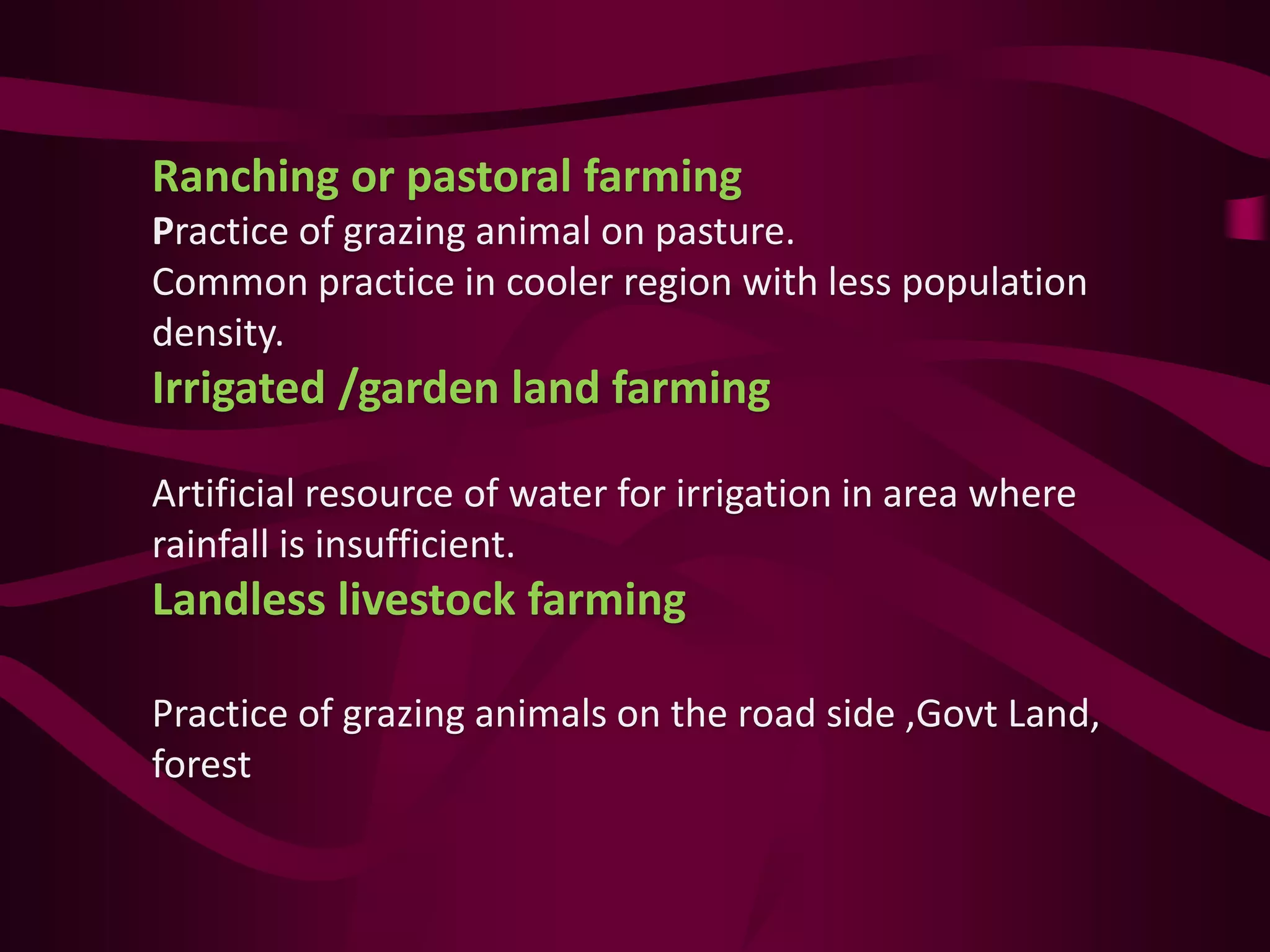 Ranching or pastoral farming
Practice of grazing animal on pasture.
Common practice in cooler region with less population
density.
Irrigated /garden land farming
Artificial resource of water for irrigation in area where
rainfall is insufficient.
Landless livestock farming
Practice of grazing animals on the road side ,Govt Land,
forest
 