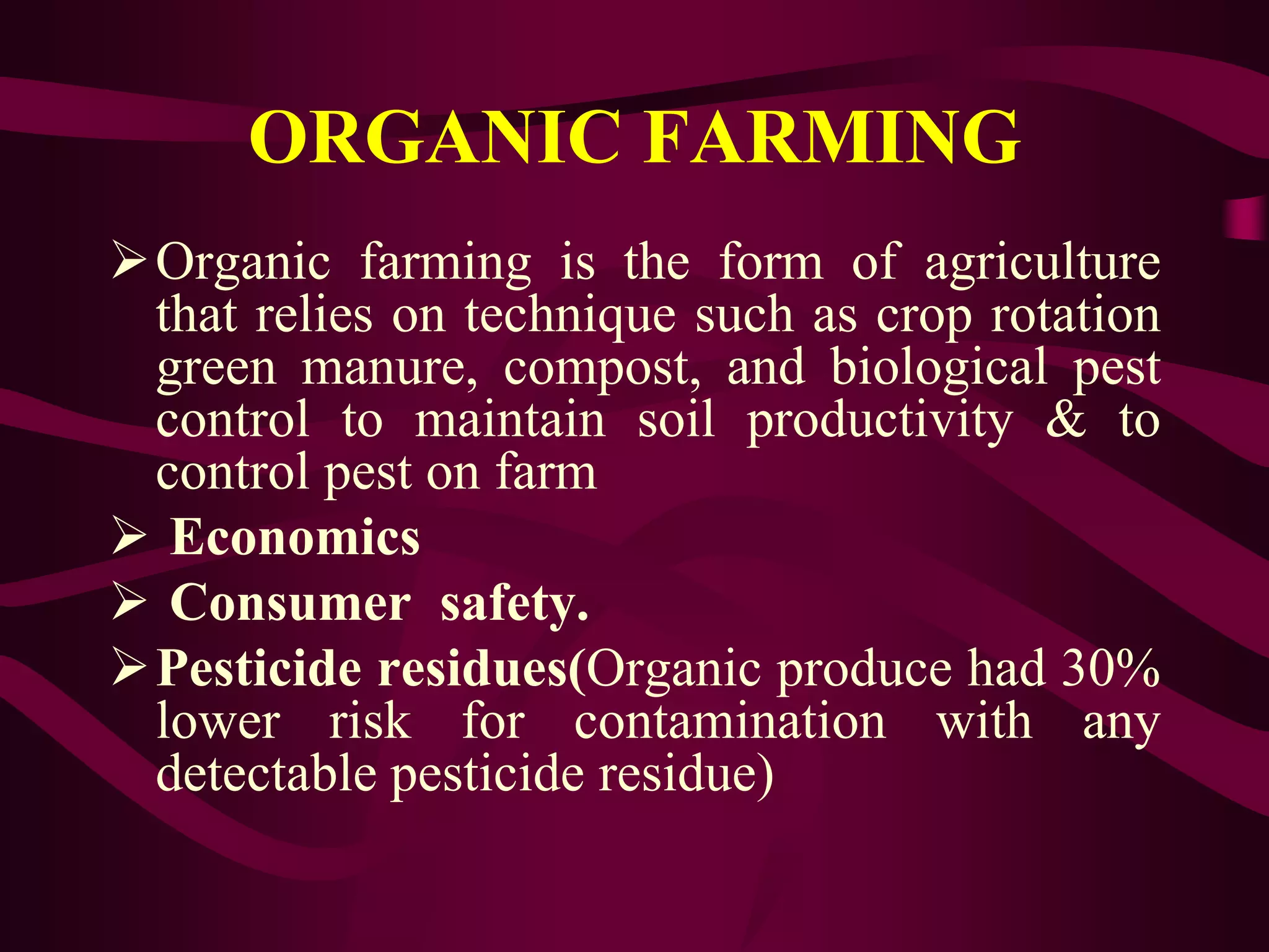 ORGANIC FARMING
Organic farming is the form of agriculture
that relies on technique such as crop rotation
green manure, compost, and biological pest
control to maintain soil productivity & to
control pest on farm
 Economics
 Consumer safety.
Pesticide residues(Organic produce had 30%
lower risk for contamination with any
detectable pesticide residue)
 