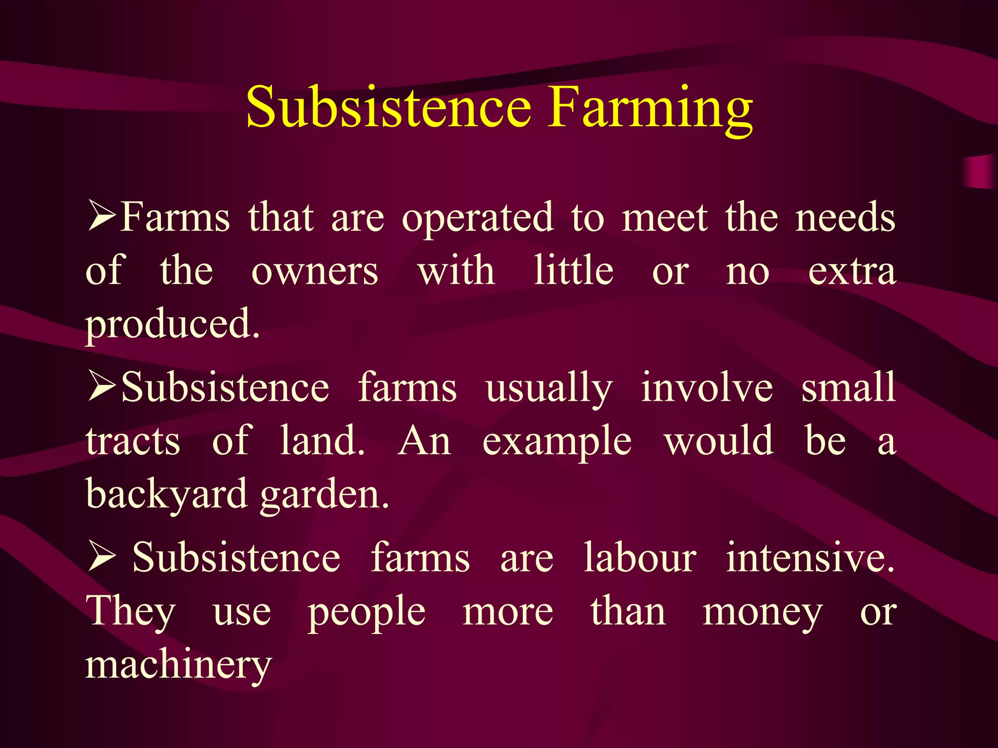 Subsistence Farming
Farms that are operated to meet the needs
of the owners with little or no extra
produced.
Subsistence farms usually involve small
tracts of land. An example would be a
backyard garden.
 Subsistence farms are labour intensive.
They use people more than money or
machinery
 