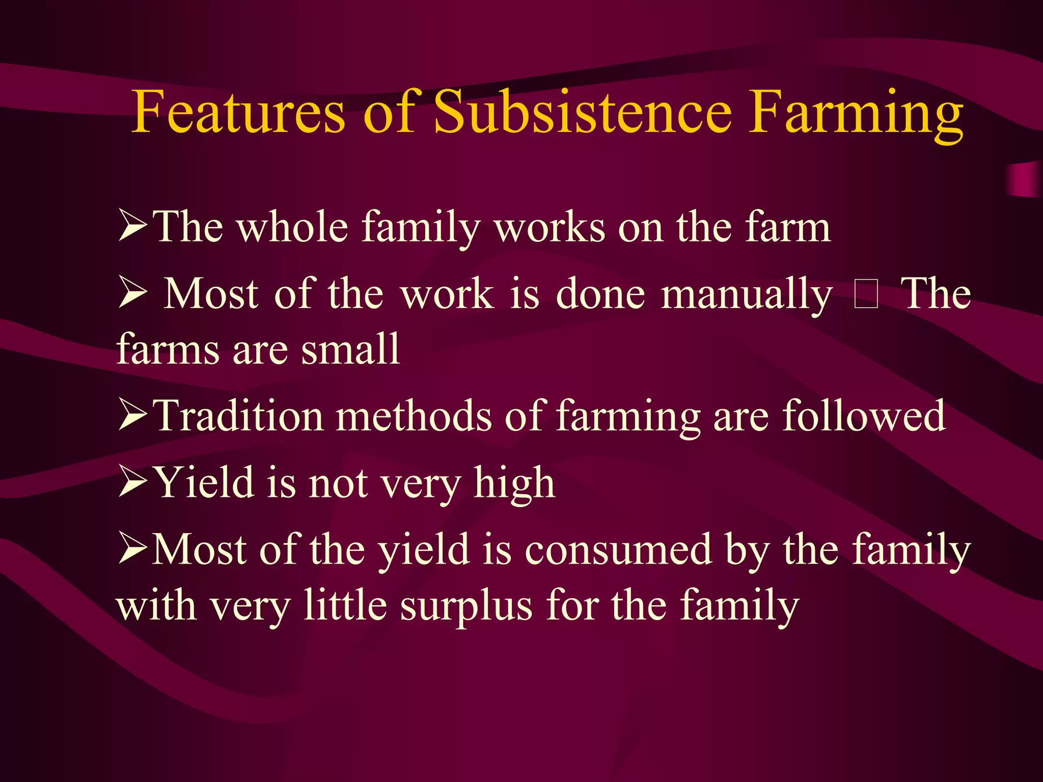 Features of Subsistence Farming
The whole family works on the farm
 Most of the work is done manually The
farms are small
Tradition methods of farming are followed
Yield is not very high
Most of the yield is consumed by the family
with very little surplus for the family
 