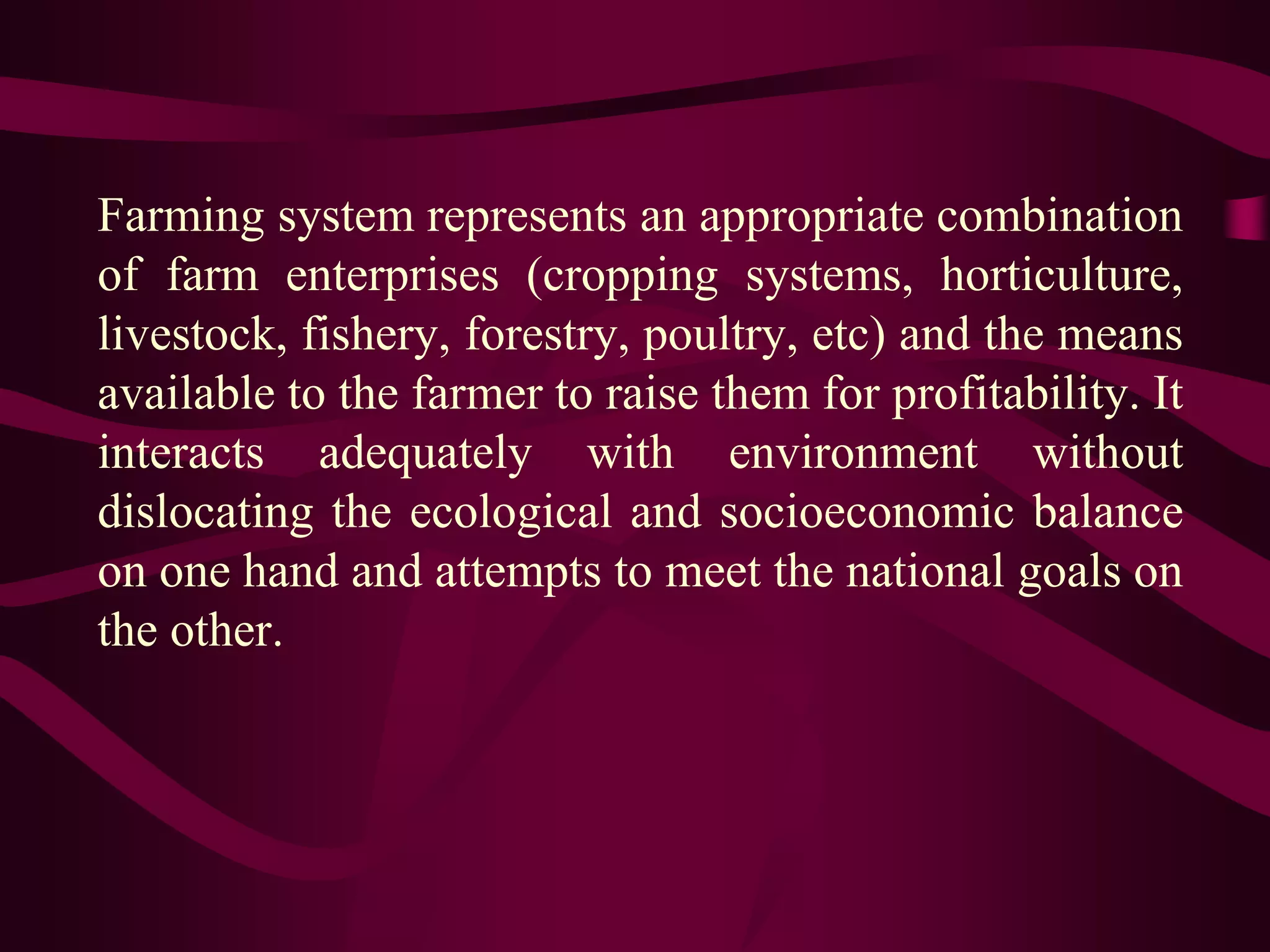 Farming system represents an appropriate combination
of farm enterprises (cropping systems, horticulture,
livestock, fishery, forestry, poultry, etc) and the means
available to the farmer to raise them for profitability. It
interacts adequately with environment without
dislocating the ecological and socioeconomic balance
on one hand and attempts to meet the national goals on
the other.
 