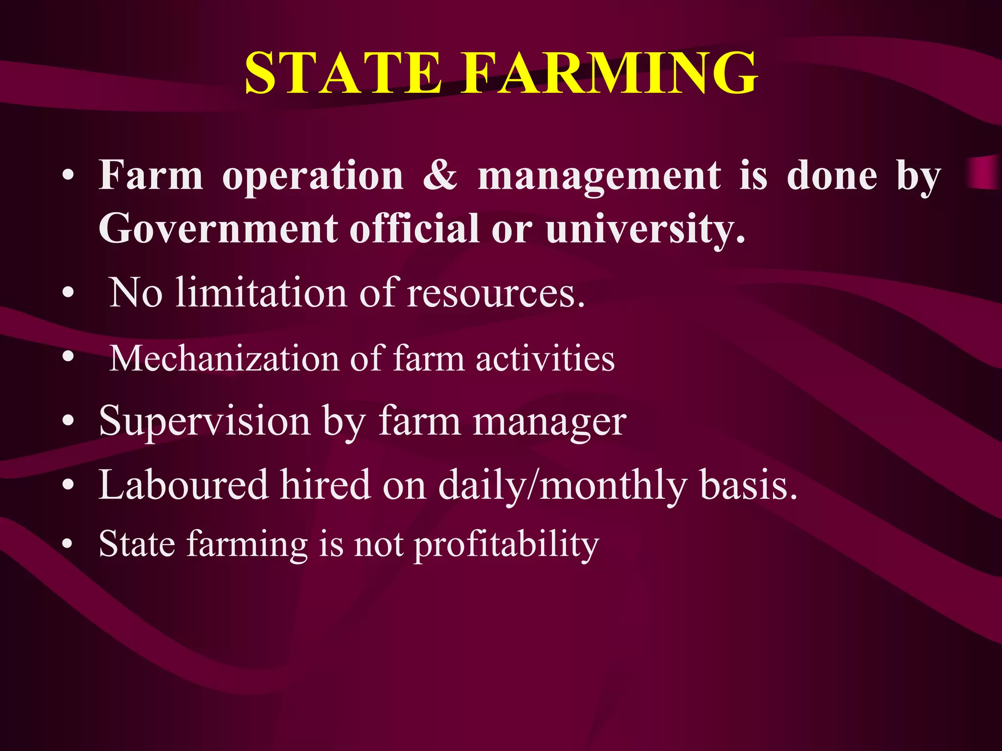 STATE FARMING
• Farm operation & management is done by
Government official or university.
• No limitation of resources.
• Mechanization of farm activities
• Supervision by farm manager
• Laboured hired on daily/monthly basis.
• State farming is not profitability
 
