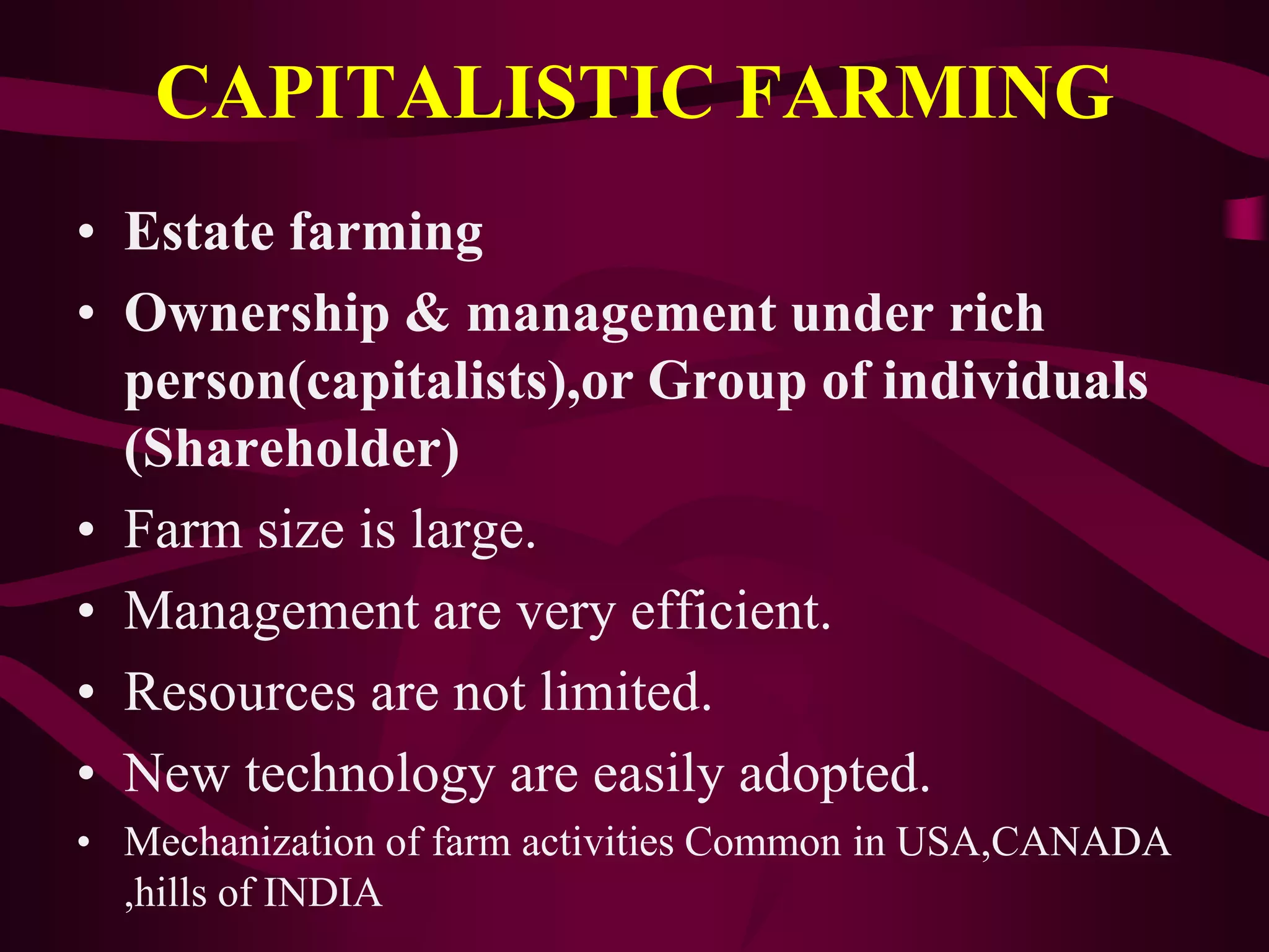 CAPITALISTIC FARMING
• Estate farming
• Ownership & management under rich
person(capitalists),or Group of individuals
(Shareholder)
• Farm size is large.
• Management are very efficient.
• Resources are not limited.
• New technology are easily adopted.
• Mechanization of farm activities Common in USA,CANADA
,hills of INDIA
 