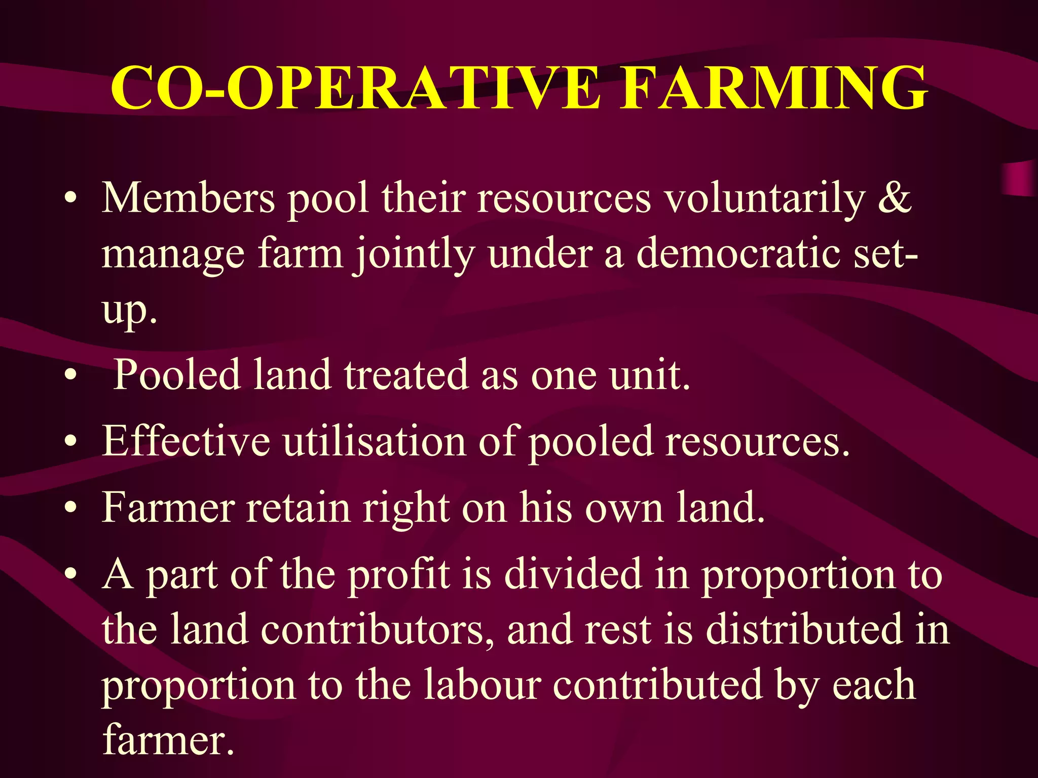 CO-OPERATIVE FARMING
• Members pool their resources voluntarily &
manage farm jointly under a democratic set-
up.
• Pooled land treated as one unit.
• Effective utilisation of pooled resources.
• Farmer retain right on his own land.
• A part of the profit is divided in proportion to
the land contributors, and rest is distributed in
proportion to the labour contributed by each
farmer.
 