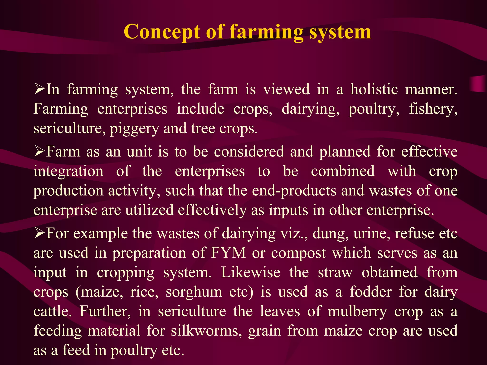 Concept of farming system
In farming system, the farm is viewed in a holistic manner.
Farming enterprises include crops, dairying, poultry, fishery,
sericulture, piggery and tree crops.
Farm as an unit is to be considered and planned for effective
integration of the enterprises to be combined with crop
production activity, such that the end-products and wastes of one
enterprise are utilized effectively as inputs in other enterprise.
For example the wastes of dairying viz., dung, urine, refuse etc
are used in preparation of FYM or compost which serves as an
input in cropping system. Likewise the straw obtained from
crops (maize, rice, sorghum etc) is used as a fodder for dairy
cattle. Further, in sericulture the leaves of mulberry crop as a
feeding material for silkworms, grain from maize crop are used
as a feed in poultry etc.
 