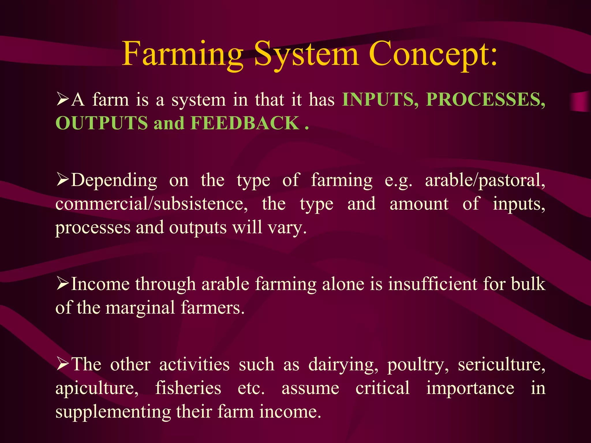 Farming System Concept:
A farm is a system in that it has INPUTS, PROCESSES,
OUTPUTS and FEEDBACK .
Depending on the type of farming e.g. arable/pastoral,
commercial/subsistence, the type and amount of inputs,
processes and outputs will vary.
Income through arable farming alone is insufficient for bulk
of the marginal farmers.
The other activities such as dairying, poultry, sericulture,
apiculture, fisheries etc. assume critical importance in
supplementing their farm income.
 