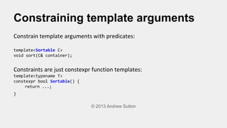 Constraining template arguments
Constrain template arguments with predicates:
template<Sortable C>
void sort(C& container);
Constraints are just constexpr function templates:
template<typename T>
constexpr bool Sortable() {
return ...;
}
© 2013 Andrew Sutton
 