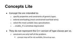 Concepts Lite
● Concept lite are intended to:
o specify properties and constraints of generic types.
o extend overloading (most constrained overload wins).
o select the most suitable class specialization.
o … enable_if is somehow deprecated.
● They do not represent the C++ version of type classes per se.
o constraint are only half of the problem.
 concept map will be not available, Stroustrup says.
 