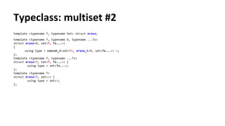 Typeclass: multiset #2
template <typename T, typename Set> struct erase;
template <typename T, typename V, typename ...Ts>
struct erase<V, set<T, Ts...>>
{
using type = concat_t<set<T>, erase_t<V, set<Ts...>> >;
};
template <typename T, typename ...Ts>
struct erase<T, set<T, Ts...>> {
using type = set<Ts...>;
};
template <typename T>
struct erase<T, set<>> {
using type = set<>;
};
 