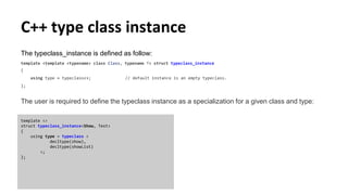C++ type class instance
The typeclass_instance is defined as follow:
template <template <typename> class Class, typename T> struct typeclass_instance
{
using type = typeclass<>; // default instance is an empty typeclass.
};
The user is required to define the typeclass instance as a specialization for a given class and type:
template <>
struct typeclass_instance<Show, Test>
{
using type = typeclass <
decltype(show),
decltype(showList)
>;
};
 