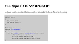 C++ type class constraint #1
Lastly we need the constraint that ensure a type is indeed an instance of a certain typeclass:
namespace details
{
has_function_(show);
has_function_(showList);
}
template <typename T>
constexpr bool ShowInstance()
{
return type::equal_set< typename typeclass_instance<Show,Ty>::type,
typename Show<Ty>::type>() &&
details::has_function_show<T>::value &&
details::has_function_showList<std::list<T>>::value;
};
 