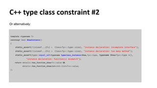 C++ type class constraint #2
Or alternatively:
template <typename T>
constexpr bool ShowInstance()
{
static_assert(!(sizeof...(Fs) < Class<Ty>::type::size), "instance declaration: incomplete interface");
static_assert(!(sizeof...(Fs) > Class<Ty>::type::size), "instance declaration: too many method");
static_assert(type::equal_set<typename typeclass_instance<Show,Ty>::type, typename Show<Ty>::type >(),
"instance declaration: function(s) mismatch");
return details::has_function_show<T>::value &&
details::has_function_showList<std::list<T>>::value;
};
 