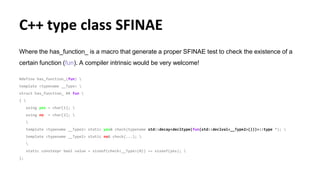 C++ type class SFINAE
Where the has_function_ is a macro that generate a proper SFINAE test to check the existence of a
certain function (fun). A compiler intrinsic would be very welcome!
#define has_function_(fun) 
template <typename __Type> 
struct has_function_ ## fun 
{ 
using yes = char[1]; 
using no = char[2]; 

template <typename __Type2> static yes& check(typename std::decay<decltype(fun(std::declval<__Type2>()))>::type *); 
template <typename __Type2> static no& check(...); 

static constexpr bool value = sizeof(check<__Type>(0)) == sizeof(yes); 
};
 