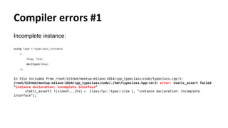 Compiler errors #1
Incomplete instance:
using type = typeclass_instance
<
Show, Test,
decltype(show)
>;
In file included from /root/GitHub/meetup-milano-2014/cpp_typeclass/code/typeclass.cpp:5:
/root/GitHub/meetup-milano-2014/cpp_typeclass/code/./hdr/typeclass.hpp:14:5: error: static_assert failed
"instance declaration: incomplete interface"
static_assert( !(sizeof...(Fs) < Class<Ty>::type::size ), "instance declaration: incomplete
interface");
 