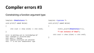 Constraining a function argument type:
template <ShowInstance T>
void print(T const &elem)
{
std::cout << show (elem) << std::endl;
}
error: no matching call to ‘print(NewType &)’
note: candidate is ‘print(T& elem)’
note: where T = NewType
note: template constraints not satisfied
note: ‘T’ is not a/an ‘ShowInstance’ type
Compiler errors #3
template <typename T>
void print(T const &elem)
{
static_assert(ShowInstace<T>(),
“T not instance of Show”);
std::cout << show (elem) << std::endl;
}
 