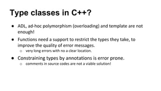 Type classes in C++?
● ADL, ad-hoc polymorphism (overloading) and template are not
enough!
● Functions need a support to restrict the types they take, to
improve the quality of error messages.
o very long errors with no a clear location.
● Constraining types by annotations is error prone.
o comments in source codes are not a viable solution!
 