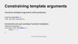 Constraining template arguments
Constrain template arguments with predicates:
template<Sortable C>
void sort(C& container)...