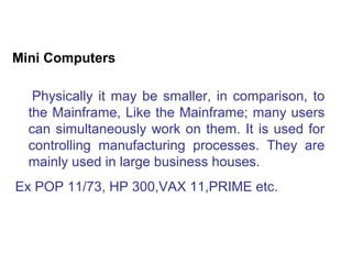 Mini Computers

   Physically it may be smaller, in comparison, to
  the Mainframe, Like the Mainframe; many users
  can simultaneously work on them. It is used for
  controlling manufacturing processes. They are
  mainly used in large business houses.
Ex POP 11/73, HP 300,VAX 11,PRIME etc.
 