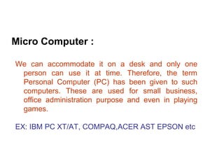 Micro Computer :

We can accommodate it on a desk and only one
 person can use it at time. Therefore, the term
 Personal Computer (PC) has been given to such
 computers. These are used for small business,
 office administration purpose and even in playing
 games.

EX: IBM PC XT/AT, COMPAQ,ACER AST EPSON etc
 