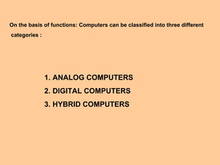 On the basis of functions: Computers can be classified into three different
categories :




               1. ANALOG COMPUTERS
               2. DIGITAL COMPUTERS
               3. HYBRID COMPUTERS
 
