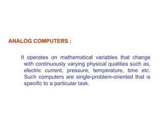 ANALOG COMPUTERS :


   It operates on mathematical variables that change
     with continuously varying physical qualities such as,
     electric current, pressure, temperature, time etc.
     Such computers are single-problem-oriented that is
     specific to a particular task.
 