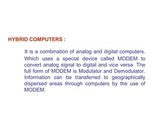HYBRID COMPUTERS :

     It is a combination of analog and digital computers.
     Which uses a special device called MODEM to
     convert analog signal to digital and vice versa. The
     full form of MODEM is Modulator and Demodulator.
     Information can be transferred to geographically
     dispersed areas through computers by the use of
     MODEM.
 