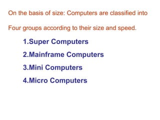On the basis of size: Computers are classified into

Four groups according to their size and speed.

     1.Super Computers
     2.Mainframe Computers
     3.Mini Computers
     4.Micro Computers
 