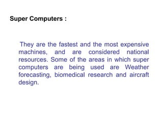 Super Computers :



   They are the fastest and the most expensive
  machines, and are considered national
  resources. Some of the areas in which super
  computers are being used are Weather
  forecasting, biomedical research and aircraft
  design.
 