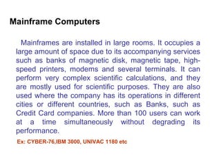 Mainframe Computers

   Mainframes are installed in large rooms. It occupies a
 large amount of space due to its accompanying services
 such as banks of magnetic disk, magnetic tape, high-
 speed printers, modems and several terminals. It can
 perform very complex scientific calculations, and they
 are mostly used for scientific purposes. They are also
 used where the company has its operations in different
 cities or different countries, such as Banks, such as
 Credit Card companies. More than 100 users can work
 at a time simultaneously without degrading its
 performance.
 Ex: CYBER-76,IBM 3000, UNIVAC 1180 etc
 