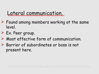 Lateral communication.
 Found among members working at the same
level.
 Ex. Peer group.
 Most effective form of communication.
 Barrier of subordinates or boss is not
present here.

 