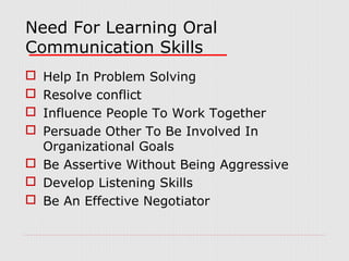 Need For Learning Oral
Communication Skills
Help In Problem Solving
Resolve conflict
Influence People To Work Together
Persuade Other To Be Involved In
Organizational Goals
 Be Assertive Without Being Aggressive
 Develop Listening Skills
 Be An Effective Negotiator





 