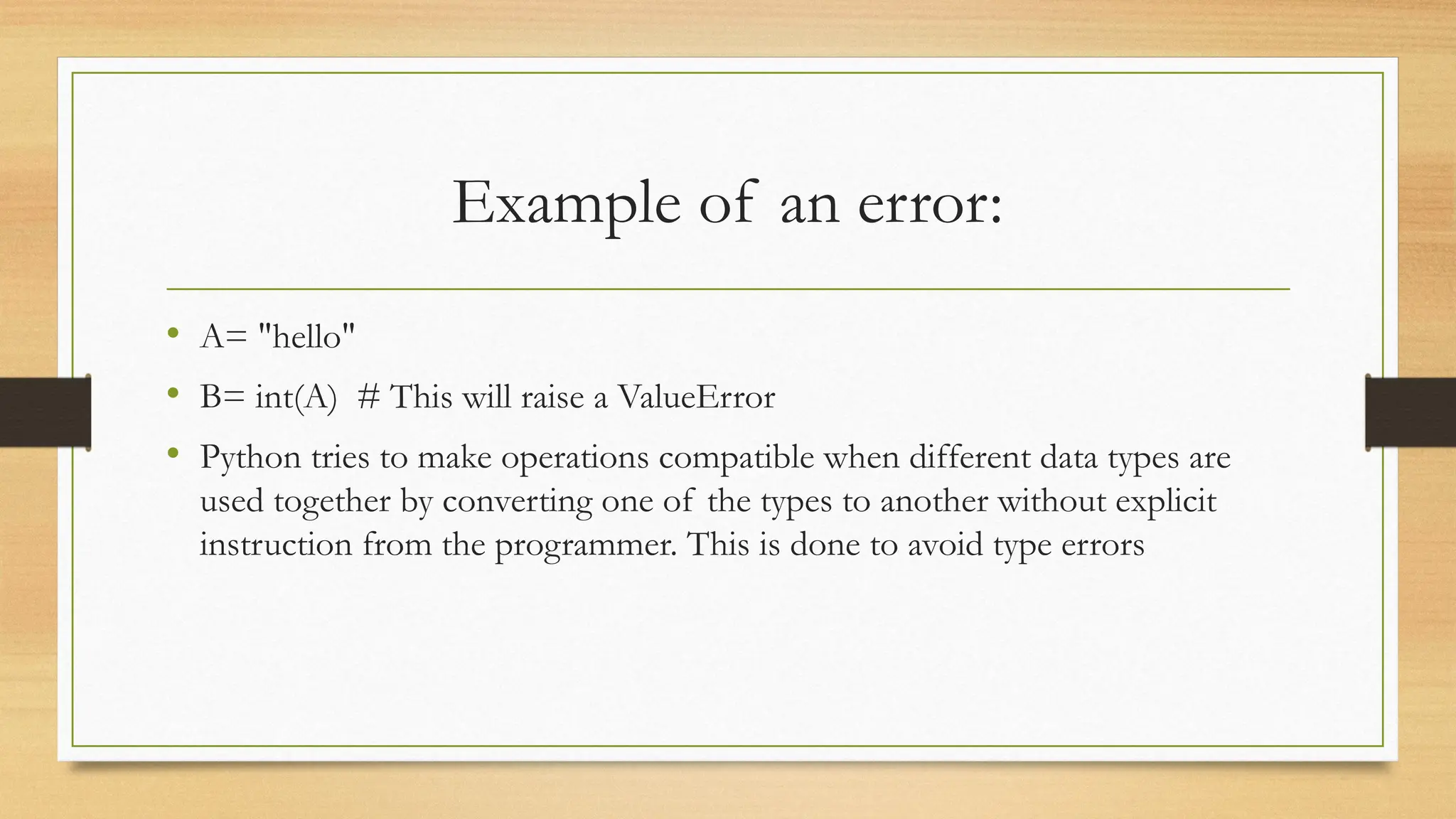 Example of an error:
• A= "hello"
• B= int(A) # This will raise a ValueError
• Python tries to make operations compatible when different data types are
used together by converting one of the types to another without explicit
instruction from the programmer. This is done to avoid type errors
 